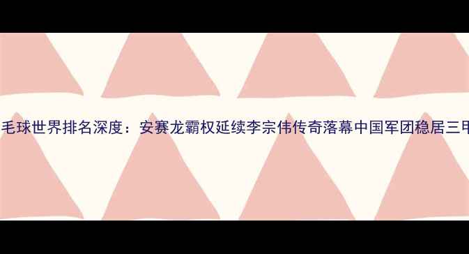 图片 羽毛球世界排名深度：安赛龙霸权延续李宗伟传奇落幕中国军团稳居三甲2