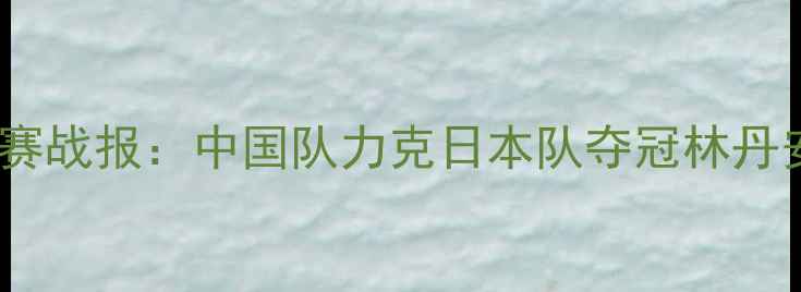 图片 羽毛球世界锦标赛战报：中国队力克日本队夺冠林丹安赛龙封神之战1