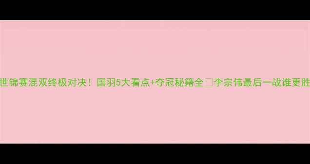 图片 羽毛球世锦赛混双终极对决！国羽5大看点+夺冠秘籍全🏆李宗伟最后一战谁更胜一筹？