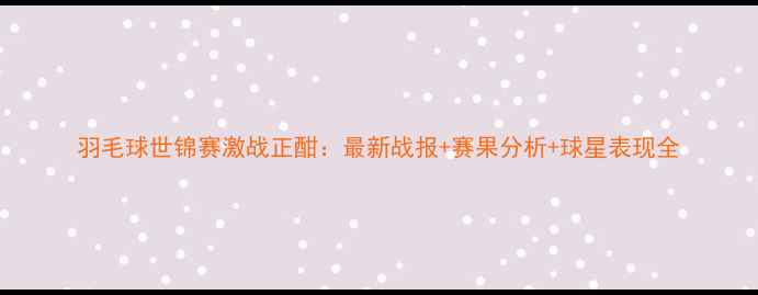 图片 羽毛球世锦赛激战正酣：最新战报+赛果分析+球星表现全