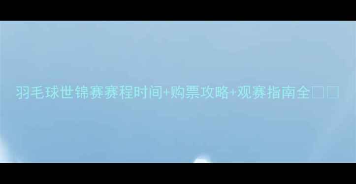 图片 羽毛球世锦赛赛程时间+购票攻略+观赛指南全🏸✨