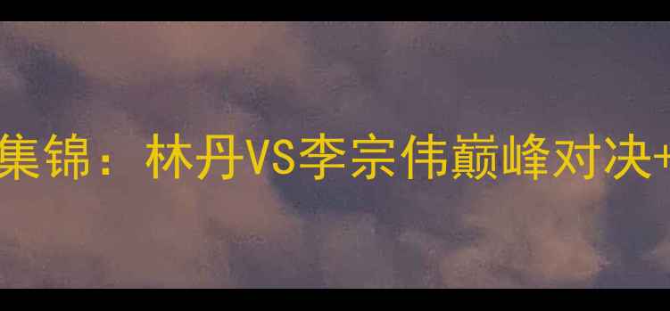 图片 羽毛球世锦赛高光集锦：林丹VS李宗伟巅峰对决+女单决赛泪目瞬间