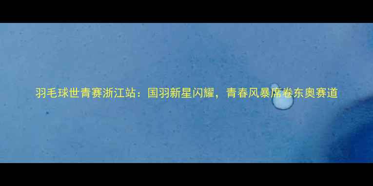 图片 羽毛球世青赛浙江站：国羽新星闪耀，青春风暴席卷东奥赛道