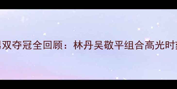 图片 羽毛球中国男双夺冠全回顾：林丹吴敬平组合高光时刻与逆袭之路