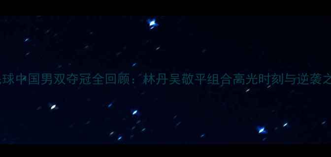 图片 羽毛球中国男双夺冠全回顾：林丹吴敬平组合高光时刻与逆袭之路1