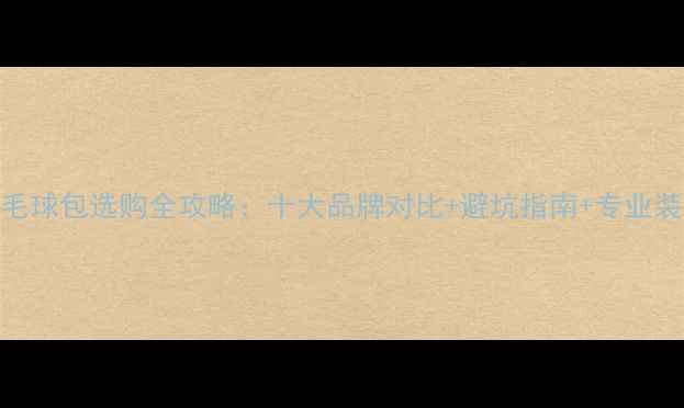 图片 羽毛球包选购全攻略：十大品牌对比+避坑指南+专业装备