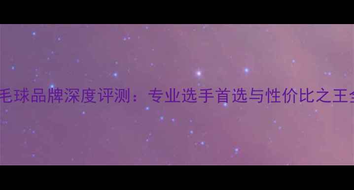 图片 羽毛球品牌深度评测：专业选手首选与性价比之王全2