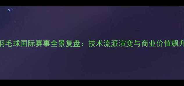 图片 羽毛球国际赛事全景复盘：技术流派演变与商业价值飙升