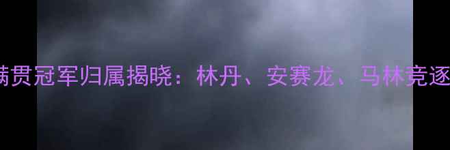 图片 羽毛球大满贯冠军归属揭晓：林丹、安赛龙、马林竞逐历史之巅1