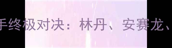 图片 羽毛球大满贯赛十大选手终极对决：林丹、安赛龙、李宗伟谁将问鼎冠军？