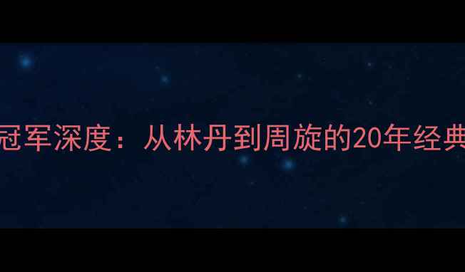 图片 羽毛球女单历届冠军深度：从林丹到周旋的20年经典对决与传奇人物