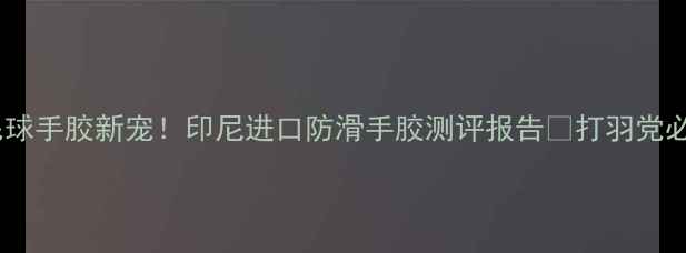 图片 羽毛球手胶新宠！印尼进口防滑手胶测评报告🔥打羽党必看2