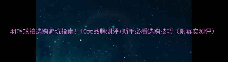 图片 羽毛球拍选购避坑指南！10大品牌测评+新手必看选购技巧（附真实测评）