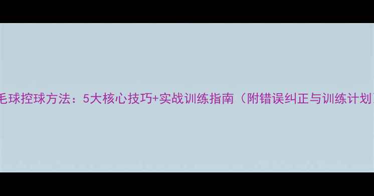 图片 羽毛球控球方法：5大核心技巧+实战训练指南（附错误纠正与训练计划）2