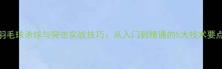 图片 羽毛球杀球与突击实战技巧：从入门到精通的5大技术要点