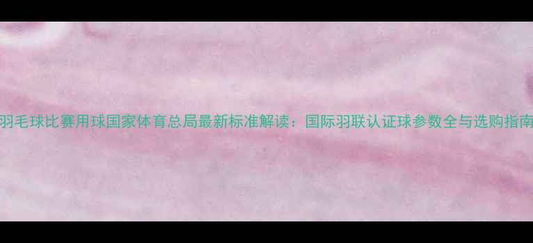 图片 羽毛球比赛用球国家体育总局最新标准解读：国际羽联认证球参数全与选购指南