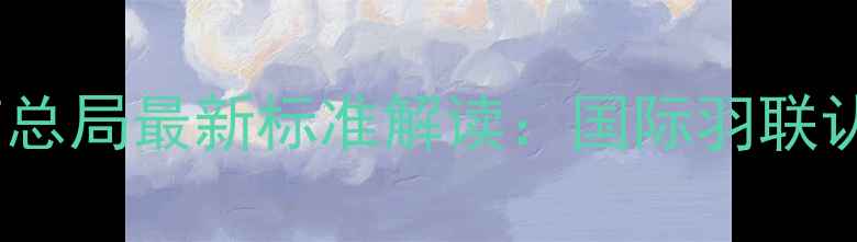 图片 羽毛球比赛用球国家体育总局最新标准解读：国际羽联认证球参数全与选购指南1