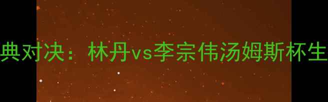 图片 羽毛球经典对决：林丹vs李宗伟汤姆斯杯生死战深度