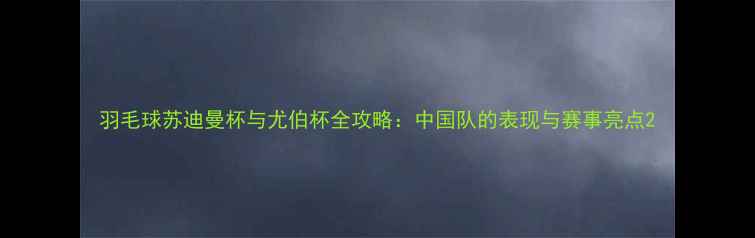 图片 羽毛球苏迪曼杯与尤伯杯全攻略：中国队的表现与赛事亮点2