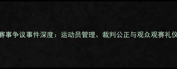 图片 羽毛球赛事争议事件深度：运动员管理、裁判公正与观众观赛礼仪全指南