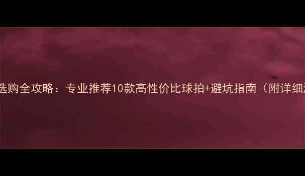图片 羽毛球选购全攻略：专业推荐10款高性价比球拍+避坑指南（附详细测评）2