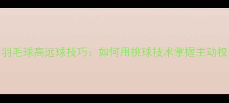 图片 羽毛球高远球技巧：如何用挑球技术掌握主动权