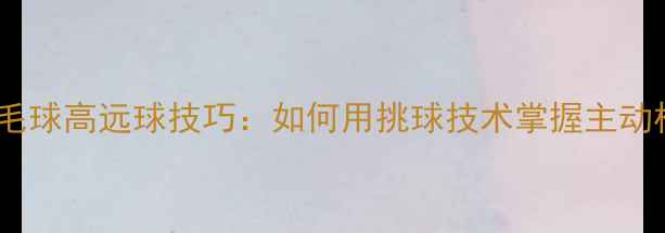 图片 羽毛球高远球技巧：如何用挑球技术掌握主动权1