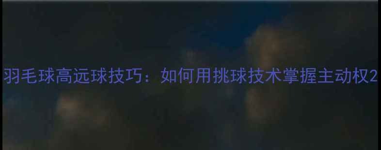 图片 羽毛球高远球技巧：如何用挑球技术掌握主动权2