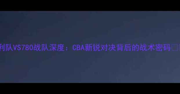 图片 胜利队VS780战队深度：CBA新锐对决背后的战术密码🏀💥2