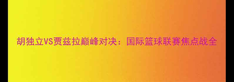 图片 胡独立VS贾兹拉巅峰对决：国际篮球联赛焦点战全