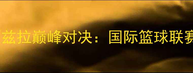图片 胡独立VS贾兹拉巅峰对决：国际篮球联赛焦点战全2