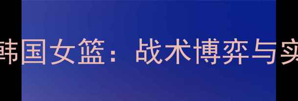 图片 英国女篮巅峰对决韩国女篮：战术博弈与实力碰撞的终极较量