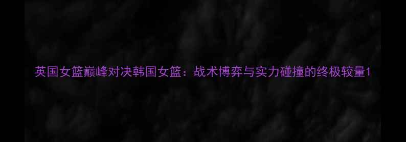 图片 英国女篮巅峰对决韩国女篮：战术博弈与实力碰撞的终极较量1