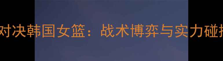 图片 英国女篮巅峰对决韩国女篮：战术博弈与实力碰撞的终极较量2