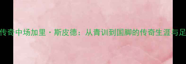 图片 英格兰传奇中场加里·斯皮德：从青训到国脚的传奇生涯与足球哲学