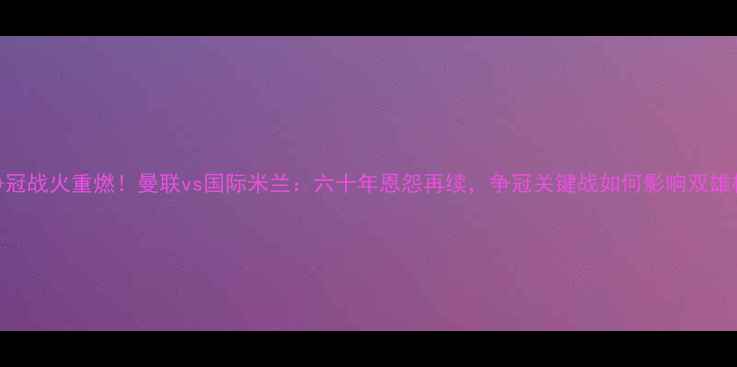 图片 英超争冠战火重燃！曼联vs国际米兰：六十年恩怨再续，争冠关键战如何影响双雄格局？