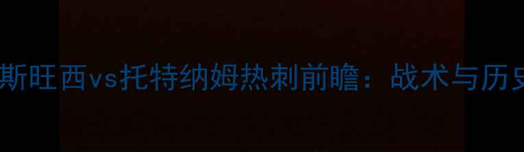 图片 英超焦点战：斯旺西vs托特纳姆热刺前瞻：战术与历史交锋大数据2