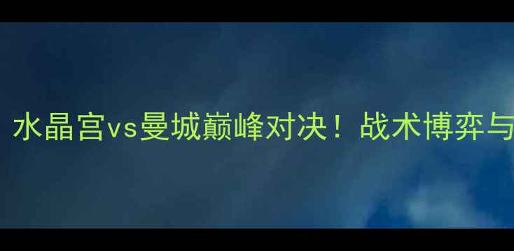 图片 英超焦点战：水晶宫vs曼城巅峰对决！战术博弈与数据全公开2