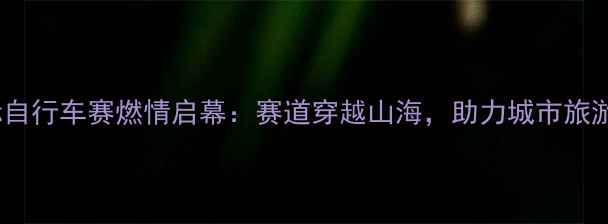 图片 荣成国际自行车赛燃情启幕：赛道穿越山海，助力城市旅游新热度1