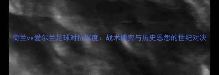 图片 荷兰vs爱尔兰足球对抗深度：战术博弈与历史恩怨的世纪对决
