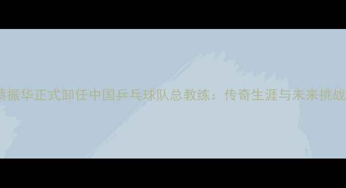 图片 蔡振华正式卸任中国乒乓球队总教练：传奇生涯与未来挑战1