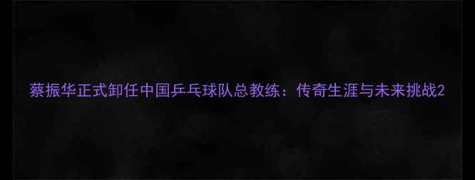 图片 蔡振华正式卸任中国乒乓球队总教练：传奇生涯与未来挑战2