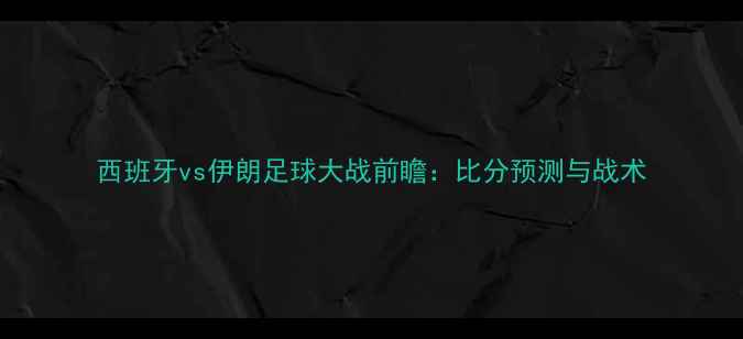 图片 西班牙vs伊朗足球大战前瞻：比分预测与战术