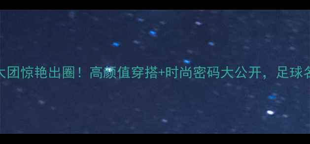 图片 西班牙足球太太团惊艳出圈！高颜值穿搭+时尚密码大公开，足球名媛的精致生活