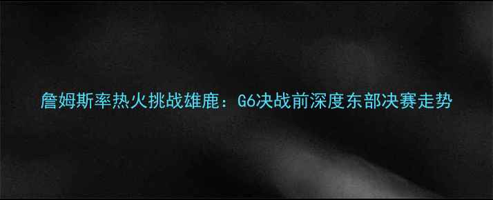 图片 詹姆斯率热火挑战雄鹿：G6决战前深度东部决赛走势