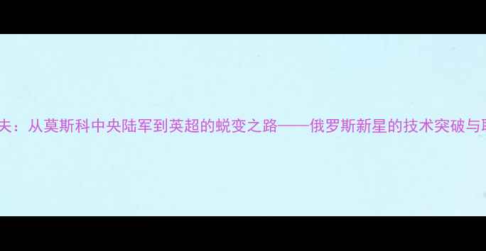 图片 谢尔盖耶夫：从莫斯科中央陆军到英超的蜕变之路——俄罗斯新星的技术突破与职业发展2
