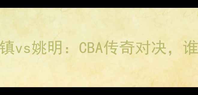图片 赛事前瞻河升镇vs姚明：CBA传奇对决，谁将主宰赛场？