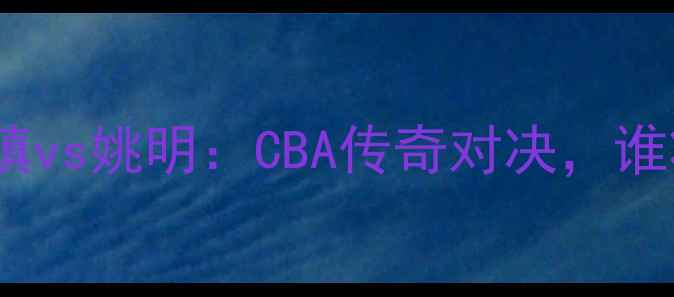 图片 赛事前瞻河升镇vs姚明：CBA传奇对决，谁将主宰赛场？1
