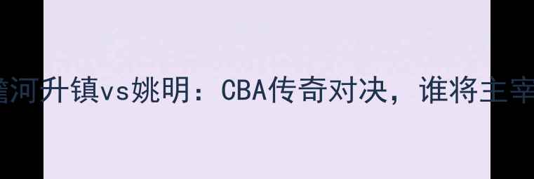 图片 赛事前瞻河升镇vs姚明：CBA传奇对决，谁将主宰赛场？2