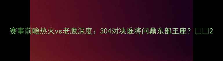 图片 赛事前瞻热火vs老鹰深度：304对决谁将问鼎东部王座？🔥🏀2